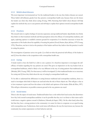 Conceptual framework
16
2.3.1 Beliefs about diseases
The most important ‘environmental cue’ for the traditional healers is the way they believe diseases are caused.
These beliefs will influence greatly how they perceive cosmopolitan health care, because these are the lenses
the healers use when they think about curing (Young, 1983). Knowing their beliefs about diseases will help
explain the methods they use to cure patients and will help to explain their opinion toward cosmopolitan health
care.
2.3.2 Practices
The research aims to explore feelings of outcome expectancy among traditional healers. Specifically, how firmly
they believe in their treatment methods and their perceptions about the efficacy of cosmopolitan medicine, and
again, exploring options to establish common ground for cooperation. It is therefore necessary to know the
expectation of the healer about his capability of treating the patient (Good, Hunter, Katz, & Katz, 1979; Young,
1976). Therefore, one has to look at the practices of the healers and how they believe that this practice is useful
in curing the patient.
The investigation of practices serves two goals: (1) to find out what the perceived self-efficacy of the healers is
and (2) how this relates to the cooperation with cosmopolitan health care.
2.3.3 Curing
A healer needs to have the belief he is able to cure a patient. It is therefore important to investigate the self-
efficacy of healers regarding the way patients are cured. This gives an impression on the way healers look at
cosmopolitan healthcare, which is likely to be very different in the way of curing patients than traditional care
(Mokaila, 2001; Young, 1983). For that reason, it will be investigated (1) what traditional healers see as necessary
for curing and (2) how they think about the way of curing by cosmopolitan health care.
To be able to understand the differences in curing between traditional and cosmopolitan medicine, there is a
need to investigate what kind of objects are used and what the role of these objects are. This will give a clue as
to how treatment is given and how this relates to the beliefs and opinions of the healers (Pelto & Pelto, 1997).
This will give information on possible common ground in the way patients are cured.
2.3.4 Social status
There is also the aspect of social status. Traditional healers have a role within their local society that determines
how they look toward cosmopolitan medicine: it can be possible that they see it as threat to their status and it
could create a negative opinion toward it (Harkness, Edwards, & Super, 1981). On the other hand, when they
feel that they have a strong position in the community it is easier for them to cooperate on an equal footing
with cosmopolitan care. Furthermore, their social status will influence the way the interviewees act, because the
community has certain expectancies on their behavior and role.
 