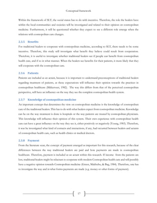 Conceptual framework
17
Within the framework of SLT, the social status has to do with incentive. Therefore, the role the healers have
within the local communities and societies will be investigated and related to their opinion on cosmopolitan
medicine. Furthermore, it will be questioned whether they expect to see a different role emerge when the
relations with cosmopolitan care changes.
2.3.5 Benefits
For traditional healers to cooperate with cosmopolitan medicine, according to SLT, there needs to be some
incentive. Therefore, this study will investigate what benefit they believe could result from cooperation.
Therefore, it is useful to investigate whether traditional healers see if people can benefit from cosmopolitan
health care, and if so in what manner. When the healers see benefits for their patients, it more likely that they
will cooperate with the cosmopolitan care.
2.3.6 Patients
Patients are included as an actant, because it is important to understand preconceptions of traditional healers
regarding treatment of patients, as these expectations will influence their opinion towards the practices in
cosmopolitan healthcare (Slikkerveer, 1982). The way this differs from that of the perceived cosmopolitan
perspective, will have an influence on the way they see the complete cosmopolitan health system.
2.3.7 Knowledge of cosmopolitan medicine
An important concept that determines the view on cosmopolitan medicine is the knowledge of cosmopolitan
care of the traditional healers. This has to do with what healers expect from cosmopolitan medicine. Knowledge
can be on the way treatment is done is hospitals or the way patients are treated by cosmopolitan physicians.
This knowledge will influence their opinion of this system. Their own experience with cosmopolitan health
care can have a great influence on the way they see it, either positively or negatively (Young, 1983). Therefore,
it was be investigated what kind of contacts and interactions, if any, had occurred between healers and actants
of cosmopolitan health care, such as health clinics or medical doctors.
2.3.8 Payment
From the literature scan, the concept of payment emerged as important for this research, because of the clear
differences between the way traditional healers are paid and how payments are made in cosmopolitan
healthcare. Therefore, payment is included as an actant within this research. If income from the patients are
lost, traditional healers might be reluctant to cooperate with modern Cosmopolitan health care and will possibly
have a negative opinion towards Cosmopolitan medicine (Green, Makhubu, & Bag, 1984). Therefore, one has
to investigate the way and in what forms payments are made (e.g. money or other forms of payment).
 