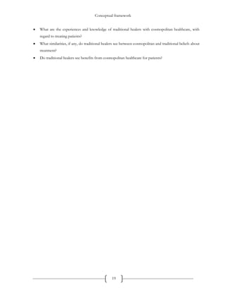 Conceptual framework
19
 What are the experiences and knowledge of traditional healers with cosmopolitan healthcare, with
regard to treating patients?
 What similarities, if any, do traditional healers see between cosmopolitan and traditional beliefs about
treatment?
 Do traditional healers see benefits from cosmopolitan healthcare for patients?
 