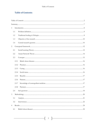 Table of Contents
2
Table of Contents
Table of Contents ...............................................................................................................................................................2
Summary...............................................................................................................................................................................7
1 Introduction................................................................................................................................................................8
1.1 Problem definition............................................................................................................................................8
1.2 Traditional healing in Ethiopia.......................................................................................................................8
1.3 Objective of the research ..............................................................................................................................10
1.4 Central research question..............................................................................................................................10
2 Conceptual framework............................................................................................................................................12
2.1 Social Learning Theory..................................................................................................................................12
2.2 Actant-Network Theory................................................................................................................................14
2.3 Concepts ..........................................................................................................................................................15
2.3.1 Beliefs about diseases ................................................................................................................................16
2.3.2 Practices.......................................................................................................................................................16
2.3.3 Curing ..........................................................................................................................................................16
2.3.4 Social status.................................................................................................................................................16
2.3.5 Benefits........................................................................................................................................................17
2.3.6 Patients.........................................................................................................................................................17
2.3.7 Knowledge of cosmopolitan medicine...................................................................................................17
2.3.8 Payment.......................................................................................................................................................17
2.4 Sub questions ..................................................................................................................................................18
3 Methodology.............................................................................................................................................................20
3.1 Analysis.............................................................................................................................................................21
3.2 Interviewees.....................................................................................................................................................22
4 Results........................................................................................................................................................................24
4.1 Beliefs about diseases.....................................................................................................................................24
 
