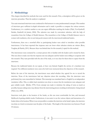Methodology
20
3 Methodology
This chapter described the methods that were used for this research. First, a description will be given on the
interview procedure. Then the analysis is explained.
Ten semi-structured interviews were conducted to find answers to some predetermined concepts. This number
of interviews gave sufficient in-depth information and it made it possible to compare the various answers.
Furthermore, it is a realistic number as one can expect difficulties reaching the healers (Flick, Von Kardorff,
Steinke, Kardorff, & Jenner, 2004). The selection was made by convenient selection, with the help of
researchers from the College of Health Sciences. The researchers at the College of Health Sciences were in
contact with mediators, who in turn had good contacts with the interviewed traditional healers.
Furthermore, there was a snowball effect as participating healers were asked to introduce other possible
interviewees. It has been reported that response rates are lower when selection criteria are stricter (Ross,
Vaughan, & Patrick, 2011). Because there was limited time for this research, I opted for this method.
The interviewees were contacted by a contact person who is familiar with the healers and is trusted by them.
This was done to make sure that the response rate was adequate and the healers were willing to cooperate with
this research. They were provided with the aim of the study, so it was clear for them what to expect from the
interviews.
Because the traditional healers do not speak, or have very limited, English the service of a translator was
required. Two different translators were used, who both were instructed about the objectives of this research.
Before the start of the interview, the interviewees were asked whether they agreed for me to record the
interview. None of the interviewees had any objection about this recording. After the interviews were
performed, they were transcribed in Amharic. This transcript was translated back to English by an independent
translation office. This, so called, back translation was done to ensure that the translations were adequate and
gave reliable results (Brislin, 1970). Every attempt was made to minimize the taking of notes as much as
possible, because taking notes may distract from the interviewing process resulting in information being missed
(Flick et al., 2004).
Interviews took place at the location of the healer, as this was most comfortable for him, and increased
likelihood of getting reliable results. Furthermore, it was easier to see the various objects and interactions of a
healer when at his location. When it was not possible to conduct the interview at the healer’s place, the interview
was done at a hotel or restaurant near the place of the healer. The length of the interviews was between 30 and
45 minutes.
 