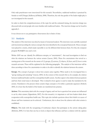 Methodology
21
Only male practitioners were interviewed for this research. Nevertheless, traditional medicine is practiced by
females as well (Yineger, Kelbessa, & Bekele, 2008). Therefore, the role that gender of the healer might play is
not investigated in this research.
In order to check the comprehensiveness of the topic list and the estimated timing, the interview design was
discussed with several people who were familiar with traditional healers. The interview design can be found in
appendix I.
It was chosen not to use participative observations due to limits of time
3.1 Analysis
The analysis of the interviews was done by means of structured analysis. The interviews were carefully examined
and structured according the various concepts that were identified in the conceptual framework. These concepts
were placed in a matrix, which made it possible to see the different links between them. For this, the computer
program WeftQDA was used a tool.
Within ANT one can identify five different concepts, or “uncertainties”, that need investigation to find out
what the relations are between the various actants (Latour, 2005). These five uncertainties that served as a
starting point of the research are the nature of: (1) groups, (2) actions, (3) objects, (4) facts, and (5) how to write
research accounts. These will be explained in the following paragraphs. The analysis of the interviews will be
done according to these five uncertainties in order to be able to identify the relations between the actants.
Groups. The concept of groups is about how actants came together. What needs to be investigated here is
“group making and unmaking” (Latour, 2005). In the context of this research this is, for example, the relation
between traditional healers and the cosmopolitan health system. Another aspect is the relation between patients
and how their social status is developed. This is related to how agency is used to make the translation by the
actants. Translation is the process where actants shape concepts to fit within a particular argument (Holtorf,
2003). It is here that the beliefs of the healers are transferred into practice.
Actions. This uncertainty deals with the concept of agency and one has to question how actants are influenced
to act by other actants (Oppenheim, 2007). For this research, it is important to ask how healers think about
cooperation with cosmopolitan health care. This topic also includes questions about their beliefs on causes of
disease and how treatment can be achieved. Furthermore, this is about how the relation with other actants is
established.
Objects. This deals with the recognizing of nonhuman objects that participate in the actions taking place
(Dolwick, 2009). It is here that one has to look at objects that influence and have a relation with the opinion
 