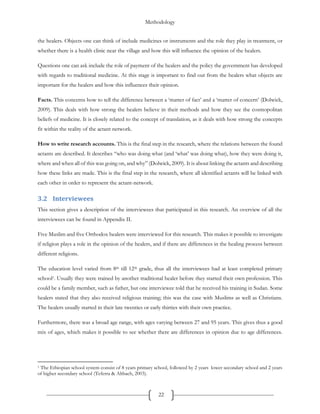 Methodology
22
the healers. Objects one can think of include medicines or instruments and the role they play in treatment, or
whether there is a health clinic near the village and how this will influence the opinion of the healers.
Questions one can ask include the role of payment of the healers and the policy the government has developed
with regards to traditional medicine. At this stage is important to find out from the healers what objects are
important for the healers and how this influences their opinion.
Facts. This concerns how to tell the difference between a ‘matter of fact’ and a ‘matter of concern’ (Dolwick,
2009). This deals with how strong the healers believe in their methods and how they see the cosmopolitan
beliefs of medicine. It is closely related to the concept of translation, as it deals with how strong the concepts
fit within the reality of the actant network.
How to write research accounts. This is the final step in the research, where the relations between the found
actants are described. It describes “who was doing what (and ‘what’ was doing what), how they were doing it,
where and when all of this was going on, and why” (Dolwick, 2009). It is about linking the actants and describing
how these links are made. This is the final step in the research, where all identified actants will be linked with
each other in order to represent the actant-network.
3.2 Interviewees
This section gives a description of the interviewees that participated in this research. An overview of all the
interviewees can be found in Appendix II.
Five Muslim and five Orthodox healers were interviewed for this research. This makes it possible to investigate
if religion plays a role in the opinion of the healers, and if there are differences in the healing process between
different religions.
The education level varied from 8th till 12th grade, thus all the interviewees had at least completed primary
school1. Usually they were trained by another traditional healer before they started their own profession. This
could be a family member, such as father, but one interviewee told that he received his training in Sudan. Some
healers stated that they also received religious training; this was the case with Muslims as well as Christians.
The healers usually started in their late twenties or early thirties with their own practice.
Furthermore, there was a broad age range, with ages varying between 27 and 95 years. This gives thus a good
mix of ages, which makes it possible to see whether there are differences in opinion due to age differences.
1 The Ethiopian school system consist of 8 years primary school, followed by 2 years lower secondary school and 2 years
of higher secondary school (Teferra & Altbach, 2003).
 