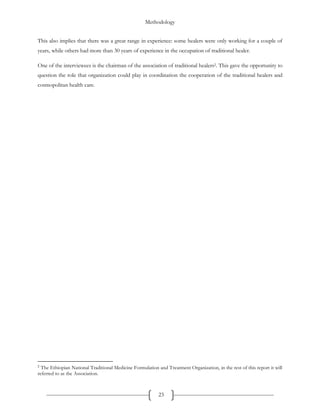 Methodology
23
This also implies that there was a great range in experience: some healers were only working for a couple of
years, while others had more than 30 years of experience in the occupation of traditional healer.
One of the interviewees is the chairman of the association of traditional healers2. This gave the opportunity to
question the role that organization could play in coordination the cooperation of the traditional healers and
cosmopolitan health care.
2
The Ethiopian National Traditional Medicine Formulation and Treatment Organization, in the rest of this report it will
referred to as the Association.
 