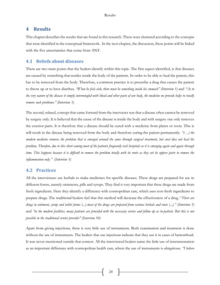 Results
24
4 Results
This chapter describes the results that are found in this research. These were clustered according to the concepts
that were identified in the conceptual framework. In the next chapter, the discussion, these points will be linked
with the five uncertainties that come from ANT.
4.1 Beliefs about diseases
There are two main points that the healers identify within this topic. The first aspect identified, is that diseases
are caused by something that resides inside the body of the patients. In order to be able to heal the patient, this
has to be removed from the body. Therefore, a common practice is to prescribe a drug that causes the patient
to throw up or to have diarrhea. “When he feels sick, there must be something inside his stomach” (Interview 1) and “As to
the very nature of the disease it simply intermingled with blood and other parts of our body, the medicine we provide helps to totally
remove such problems.” (Interview 3)
The second, related, concept that came forward from the interviews was that a disease often cannot be removed
by surgery only. It is believed that the cause of the disease is inside the body and with surgery one only removes
the exterior parts. It is therefore that a disease should be cured with a medicine from plants or roots. This is
will result in the disease being removed from the body and therefore curing the patient permanently. “(…) the
modern medicine removes the problem that is emerged around the anus through surgical treatment, but steel does not heal the
problem. Therefore, due to this short coming most of the patients frequently visit hospitals as it is emerging again and again through
time. This happens because it is difficult to remove the problem totally with its roots as they cut its uppers parts to remove the
inflammation only.” (Interview 3)
4.2 Practices
All the interviewees use herbals to make medicines for specific diseases. These drugs are prepared for use in
different forms, namely ointments, pills and syrups. They find it very important that these drugs are made from
fresh ingredients. Here they identify a difference with cosmopolitan care, which uses non-fresh ingredients to
prepare drugs. The traditional healers feel that this method will decrease the effectiveness of a drug. “There are
drugs in ointment, syrup and tablet forms (...) most of the drugs are prepared from various herbals and roots (...).” (Interview 5)
and “in the modern facilities, many patients are provided with the necessary service and follow up as in-patient. But this is not
possible in the traditional service provider” (Interview 10)
Apart from giving injections, there is very little use of instruments. Both examination and treatment is done
without the use of instruments. The healers that use injections indicate that they use it in cases of hemorrhoid.
It was never mentioned outside that context. All the interviewed healers name the little use of instrumentation
as an important difference with cosmopolitan health care, where the use of instruments is ubiquitous. “I believe
 