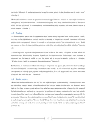 Results
25
that the first difference is the medical equipments that are used to examine patients, the drug formulation and the way it is given.”
(Interview 5)
Most of the interviewed healers are specialized in a certain type of disease. This can be for example skin disease
or respiratory problems like asthma. This implies that they only make drugs for a limited number of diseases in
which they are specialized. “It is common for any traditional medicine facility to specialize and become famous in any one of
disease treatment.” (Interview 3)
4.3 Curing
All the interviewees agreed that the cooperation of the patient is very important in the healing process. That is,
not only (herbal) medicines are needed, but also the attitude of the patient is needed. This means often that
patients need to change their lifestyle, for example by stopping the eating of raw meat or exercise more. “Beside
our treatment, we observe the change prohibiting patients not to take things such as fat, alcohol, serve kinds of food, etc.” (Interview
10)
Another important aspect of curing mentioned by the healers is that always a diagnosis is made before the
treatment starts. The resulting treatment depends on the diagnosis made. Furthermore, when a disease is
diagnosed and the healer is unable to cure, the patient will be referred to another healer or to a hospital.
“Whatever the case it might be, we do not give drugs guessing the case.” (Interview 5)
Furthermore, all interviewees indicated that they do not possess any special gifts, other than their knowledge
on diseases and plants. This knowledge is learnt from other healers. As one healer states: “Regardless of knowledge
and experience, the knowledge of our forefathers has played significant role for us to be engaged in this work. I think there cannot
be any other skill except these ones.” (Interview 6)
4.4 Social status
Most of the interviewees indicate that they feel well respected by the local community. This respect comes with
age, one of the younger healers indicated that he did not have the respect that his father had. However, some
indicate that there are some people who do have a bad attitude towards them. One indicates that this is caused
by beliefs that he uses witchcraft to cure people. Nevertheless, it is always a minority who has a bad attitude
towards them. One interviewee indicated that the trust increased because he was participating actively with the
community. “However, as they see patients getting recovered and healed and we participate actively in social life now their attitude
is totally changed to good through time.” (Interview 5) and “Though there is some bad attitude, some people with good understanding
and attitude encourage us to work. As we are also providing our service broadly, I think most of the society have good attitude.”
(Interview 10)
 