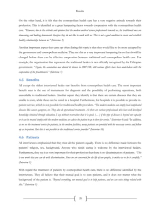 Results
26
On the other hand, it is felt that the cosmopolitan health care has a very negative attitude towards their
profession. This is identified as a great hampering factor towards cooperation with the cosmopolitan health
care. “However, due to the attitude and opinion that the modern medical science professionals towards us, the traditional ones are
demeaning and looking downwards therefore they do not like to work with us. This is not a good condition to create and establish
healthy relationships between us.” (Interview 3)
Another important aspect that came up often during this topic is that they would like to be more accepted by
the government and cosmopolitan medicine. They see this as a very important hampering factor that should be
changed before there can be effective cooperation between traditional and cosmopolitan health care. For
example, the organization that represents the traditional healers is not officially recognized by the Ethiopian
government. “Again, the association was denied its license in 2007/08, still various efforts have been undertaken with the
cooperation of the practitioners.” (Interview 7)
4.5 Benefits
All except the oldest interviewed healer saw benefits from cosmopolitan health care. The most important
benefit seen is the use of instruments for diagnosis and the possibility of performing operations, both
unavailable to traditional healers. Another aspect they identify is that there are certain diseases that they are
unable to cure, while these can be cured in a hospital. Furthermore, for hospitals it is possible to provide in-
patient service, which is not possible for traditional health providers. “The modern medicine can simply heal complicated
diseases like cancer, gangrene, etc. They also do operational treatments. As there are various professionals who have well developed
knowledge obtained through education, I say without reservation that it is good. (… ) if the type of disease is beyond our capacity
or it can be treated simply with the modern medicine, we advice the patient to go to there for service.” (Interview 4) and “In addition,
as we see the treatment service for patients, in the modern facilities, many patients are provided with the necessary service and follow
up as in-patient. But this is not possible in the traditional service provider” (Interview 10)
4.6 Patients
All interviewees emphasized that they treat all the patients equally. There is no difference made between the
patients’ religion, sex, background. Anyone who needs curing is welcome by the interviewed healers.
Furthermore, they see it as very important for their profession that there is no discrimination of patients. “This
is not work that you can do with discrimination. Since we are concerned for the life of our peoples, it makes us to do it carefully.”
(Interview 5)
With regard the treatment of patients by cosmopolitan health care, there is no difference identified by the
interviewees. They all believe that their mutual goal is to cure patients, and it does not matter what the
background of the patient is. “Beyond everything, our mutual goal is to help patients, and we can raise things related with
this.” (Interview 5)
 