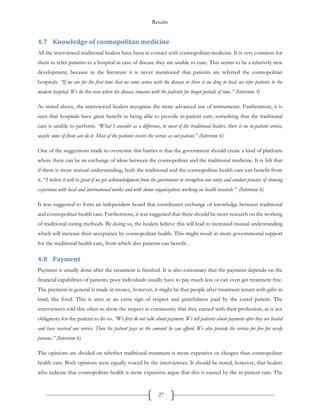 Results
27
4.7 Knowledge of cosmopolitan medicine
All the interviewed traditional healers have been in contact with cosmopolitan medicine. It is very common for
them to refer patients to a hospital in case of disease they are unable to cure. This seems to be a relatively new
development, because in the literature it is never mentioned that patients are referred the cosmopolitan
hospitals. “If we are for the first time that we come across with the disease or there is no drug to heal, we refer patients to the
modern hospital. We do this even where the disease remains with the patients for longer periods of time.” (Interview 3)
As stated above, the interviewed healers recognize the more advanced use of instruments. Furthermore, it is
seen that hospitals have great benefit in being able to provide in-patient care; something that the traditional
care is unable to perform. “What I consider as a difference, in most of the traditional healers, there is no in-patient service,
maybe some of them can do it. Most of the patients receive the service as out-patient.” (Interview 6)
One of the suggestions made to overcome this barrier is that the government should create a kind of platform
where there can be an exchange of ideas between the cosmopolitan and the traditional medicine. It is felt that
if there is more mutual understanding, both the traditional and the cosmopolitan health care can benefit from
it. “I believe it will be great if we got acknowledgment from the government to strengthen our unity and conduct practice of showing
experience with local and international works and with donor organizations working on health research.” (Interview 6)
It was suggested to form an independent board that coordinates exchange of knowledge between traditional
and cosmopolitan health care. Furthermore, it was suggested that there should be more research on the working
of traditional curing methods. By doing so, the healers believe this will lead to increased mutual understanding
which will increase their acceptance by cosmopolitan health. This might result in more governmental support
for the traditional health care, from which also patients can benefit. .
4.8 Payment
Payment is usually done after the treatment is finished. It is also customary that the payment depends on the
financial capabilities of patients; poor individuals usually have to pay much less or can even get treatment free.
The payment in general is made in money, however, it might be that people after treatment return with gifts in
kind, like food. This is seen as an extra sign of respect and gratefulness paid by the cured patient. The
interviewees told this often to show the respect in community that they earned with their profession, as it not
obligatory for the patient to do so. “We first do not talk about payment. We tell patients about payment after they are healed
and have received our service. Then the patient pays us the amount he can afford. We also provide the service for free for needy
persons.” (Interview 6)
The opinions are divided on whether traditional treatment is more expensive or cheaper than cosmopolitan
health care. Both opinions were equally voiced by the interviewees. It should be noted, however, that healers
who indicate that cosmopolitan health is more expensive argue that this is caused by the in-patient care. The
 