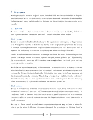 Discussion
29
5 Discussion
This chapter discusses the results and places them in a broader context. The various concepts will be integrated
in the uncertainties of ANT that are indentified in the conceptual framework. Furthermore, the locations where
the healers practice and the methods used will be discussed. The chapter concludes with suggestion for further
research.
5.1 Results
The discussion of the results is clustered according to the uncertainties that were identified by ANT. This is
done to give the discussion structure and it will make it easier to see how the actants interact.
5.1.1 Groups
There is an association of traditional healers; however, this organization is not recognized by the government
as an official partner. This is felt by the healers that that they are not accepted by the government. This is clearly
an important hampering factor regarding cooperation with cosmopolitan health care. The association plays an
important role in organizing the healers and giving trainings and is therefore an important actant.
Patients are seen as important by the healers. According to the healers, they do not discriminate against their
patients. Everybody is welcome for treatment, regardless of religion, ethnicity, gender or age. They also identify
that treating patients is a mutual goal of both traditional and cosmopolitan health care. This is thus an important
common ground for cooperation.
The healers are in general well respected by the community. This might also depend on their age, as one the
interviewees indicates. This has probably to do with a broader cultural aspect where older people are more
respected due their age. Another explanation for this is that the older healers have a longer experience and
therefore more known in the community. When looking for cooperation, it might therefore be good to start
first with contacting older and more experienced healers as peers. Another argument for this is that young
healers are often trained by experienced healers, before they start their own practice.
5.1.2 Actions
The use of medical invasive instruments is very limited by traditional healers. This is partly caused by beliefs
about disease (“steel doesn’t cure”) but is also seen a benefit that cosmopolitan has above traditional care. The
curing of the patient by traditional methods is done by giving the patient drugs made from fresh ingredients.
Furthermore, advice on lifestyle is sometimes given, e.g. that the patient should not eat raw meat anymore or
should exercise more.
The cause of a disease is usually identified as something that resides inside the body, and has to be removed in
order to cure the patient. A difference with cosmopolitan care is that in traditional care this cause should be
 
