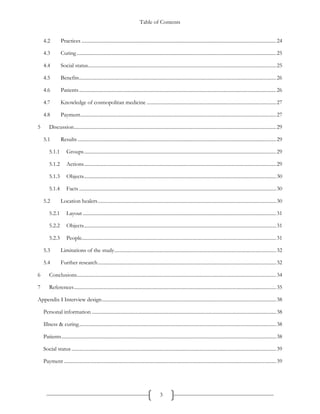 Table of Contents
3
4.2 Practices ...........................................................................................................................................................24
4.3 Curing...............................................................................................................................................................25
4.4 Social status......................................................................................................................................................25
4.5 Benefits.............................................................................................................................................................26
4.6 Patients.............................................................................................................................................................26
4.7 Knowledge of cosmopolitan medicine .......................................................................................................27
4.8 Payment............................................................................................................................................................27
5 Discussion.................................................................................................................................................................29
5.1 Results ..............................................................................................................................................................29
5.1.1 Groups.........................................................................................................................................................29
5.1.2 Actions.........................................................................................................................................................29
5.1.3 Objects.........................................................................................................................................................30
5.1.4 Facts .............................................................................................................................................................30
5.2 Location healers..............................................................................................................................................30
5.2.1 Layout ..........................................................................................................................................................31
5.2.2 Objects.........................................................................................................................................................31
5.2.3 People...........................................................................................................................................................31
5.3 Limitations of the study.................................................................................................................................32
5.4 Further research..............................................................................................................................................32
6 Conclusions...............................................................................................................................................................34
7 References.................................................................................................................................................................35
Appendix I Interview design...........................................................................................................................................38
Personal information ...................................................................................................................................................38
Illness & curing.............................................................................................................................................................38
Patients...........................................................................................................................................................................38
Social status ...................................................................................................................................................................39
Payment .........................................................................................................................................................................39
 