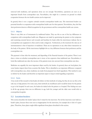 Discussion
30
removed with medicines, and operations alone are not enough. Nevertheless, operations are seen as an
important benefit from cosmopolitan care. Nevertheless, this might be a common on ground on which
cooperation between the two health systems can be improved.
In general, there is not a negative attitude towards cosmopolitan health care. The interviewed healers see
potential benefits in cooperation with cosmopolitan health care for their patients. Nevertheless, they feel that
their profession deserves official recognition by the government and the cosmopolitan health care system.
5.1.3 Objects
There is very little use of instruments by traditional healers. They see this as one of the key differences in
comparison with cosmopolitan health care. Diagnoses are made by questioning the patient on the symptoms
and examining external factors such wounds and heartbeat by hand, while the interviewees indicate that in
cosmopolitan care equipment is often used to make a diagnosis. Furthermore, in the treatment the only use of
instrumentation is that of injections or medicines. There are no operations or any other direct interaction on
the body of the patient. All the interviewees highlight this as a key difference between their profession and the
cosmopolitan one.
The payment is done after the treatment, and depending of the financial situation of the patient. There is not
clear a vision on whether cosmopolitan care is more or less expensive than traditional care. Nevertheless, it
looks like traditional care takes the income of the patients more into account than cosmopolitan care does.
Medicines are arguably the most important object used by the healers. In general, these are local plants, but
some healers import them from countries like Sudan. This is identified as an important difference compared
with cosmopolitan care, where medicines are made from prepared non-fresh ingredients. This method is seen
as inferior by the healers and therefore an important aspect to keep in mind regarding cooperation.
5.1.4 Facts
A key result of this research is that healers do believe in their methods of curing, but they do not see this as the
only way to help patients. For some cases, their methods are insufficient and it would be better for the patient
to go to the hospital. In such cases, the healers do indeed refer the patient to a hospital. This finding was seen
in all the age groups; there was no difference in age, both the younger and the older ones would refer to
cosmopolitan hospitals.
5.2 Location healers
This section describes the healers’ places that I visited for the interviews. Not all the interviews were held at a
healer’s place, because these were seen as inappropriate for the interviews, for example due to lack of a quiet
place. Therefore, these places might differ significant from places described in this section.
 