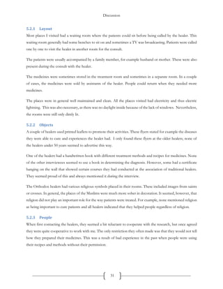 Discussion
31
5.2.1 Layout
Most places I visited had a waiting room where the patients could sit before being called by the healer. This
waiting room generally had some benches to sit on and sometimes a TV was broadcasting. Patients were called
one by one to visit the healer in another room for the consult.
The patients were usually accompanied by a family member, for example husband or mother. These were also
present during the consult with the healer.
The medicines were sometimes stored in the treatment room and sometimes in a separate room. In a couple
of cases, the medicines were sold by assistants of the healer. People could return when they needed more
medicines.
The places were in general well maintained and clean. All the places visited had electricity and thus electric
lightning. This was also necessary, as there was no daylight inside because of the lack of windows. Nevertheless,
the rooms were still only dimly lit.
5.2.2 Objects
A couple of healers used printed leaflets to promote their activities. These flyers stated for example the diseases
they were able to cure and experiences the healer had. I only found these flyers at the older healers; none of
the healers under 50 years seemed to advertise this way.
One of the healers had a handwritten book with different treatment methods and recipes for medicines. None
of the other interviewees seemed to use a book in determining the diagnosis. However, some had a certificate
hanging on the wall that showed certain courses they had conducted at the association of traditional healers.
They seemed proud of this and always mentioned it during the interview.
The Orthodox healers had various religious symbols placed in their rooms. These included images from saints
or crosses. In general, the places of the Muslims were much more sober in decoration. It seemed, however, that
religion did not play an important role for the way patients were treated. For example, none mentioned religion
as being important to cure patients and all healers indicated that they helped people regardless of religion.
5.2.3 People
When first contacting the healers, they seemed a bit reluctant to cooperate with the research, but once agreed
they were quite cooperative to work with me. The only restriction they often made was that they would not tell
how they prepared their medicines. This was a result of bad experience in the past when people were using
their recipes and methods without their permission.
 