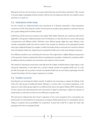 Discussion
32
During the interview, the interviewees were quite relaxed and came up with subjects themselves. They seemed
to be quite happy to participate with the research. I did not have the impression that they were afraid to answer
questions or to speak out.
5.3 Limitations of the study
For this research, ten traditional healers were interviewed. It is therefore impossible to draw quantitative
conclusions. On the other hand, the number of interviewees is enough to draw qualitative conclusions that can
give a good starting point for further research.
Furthermore, all the interviewees practice in the capital Addis Ababa. Therefore, the conclusions will only be
applicable to this group of traditional healers. From the literature, it is clear that there are various other groups
of practitioners with different beliefs. Therefore, these different groups might have quite different views
towards cosmopolitan health care and the results of this research can therefore not be generalized towards
other types traditional healing. For example, it is likely that healers living in rural areas have much less relations
with cosmopolitan health care, simply because cosmopolitan health care is much more lacking in rural areas.
Two different translators were used during the interviews. This might lead to a slightly different interpretation
of the questions. I tried to minimize this effect by translating the transcripts in Amharic by a translation office.
In addition, both the translators were instructed on the objective of this research.
The method of selecting the interviewees with help from the College of Health Sciences might impose a bias
among the respondents, as they likely have a positive attitude towards cosmopolitan health care. It is also
possible that people who are positive towards cosmopolitan health care are more likely to participate with this
research than healers who have negative experiences or attitude.
5.4 Further research
Several points are interesting for further research. It might be very interesting to compare the finding of this
study with other groups of traditional healers. Ethiopia is a country with a very diverse population, so the
opinions in other ethnic groups might be very different from that in the capital (Abbink, 2009). Furthermore,
for this research only male practitioners were interviewed. It might be interesting to explore the opinions of
female healers as well and see if there are any differences in gender roles.
The interviewees indicated that they found it important to have more recognition from cosmopolitan care
professionals. It would therefore be interesting to investigate whether practitioners of cosmopolitan care are
willing to cooperate and see possibilities for cooperation. A good start would be to repeat this study with
participants from the cosmopolitan health.
 