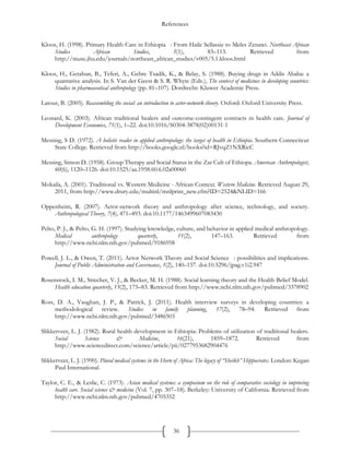 References
36
Kloos, H. (1998). Primary Health Care in Ethiopia  : From Haile Sellassie to Meles Zenawi. Northeast African
Studies African Studies, 5(1), 83–113. Retrieved from
http://muse.jhu.edu/journals/northeast_african_studies/v005/5.1.kloos.html
Kloos, H., Getahun, B., Teferi, A., Gebre Tsadik, K., & Belay, S. (1988). Buying drugs in Addis Ababa: a
quantative analysis. In S. Van der Geest & S. R. Whyte (Eds.), The context of medicines in developing countries:
Studies in pharmaceutical anthropology (pp. 81–107). Dordrecht: Kluwer Academic Press.
Latour, B. (2005). Reassembling the social: an introduction to actor-network-theory. Oxford: Oxford University Press.
Leonard, K. (2003). African traditional healers and outcome-contingent contracts in health care. Journal of
Development Economics, 71(1), 1–22. doi:10.1016/S0304-3878(02)00131-1
Messing, S D. (1972). A holistic reader in applied anthropology: the target of health in Ethiopia. Southern Connecticut
State College. Retrieved from http://books.google.nl/books?id=RJvqZ1NXRicC
Messing, Simon D. (1958). Group Therapy and Social Status in the Zar Cult of Ethiopa. American Anthropologist,
60(6), 1120–1126. doi:10.1525/aa.1958.60.6.02a00060
Mokaila, A. (2001). Traditional vs. Western Medicine - African Context. Western Medicine. Retrieved August 29,
2011, from http://www.drury.edu/multinl/mnlprint_new.cfm?ID=2524&NLID=166
Oppenheim, R. (2007). Actor-network theory and anthropology after science, technology, and society.
Anthropological Theory, 7(4), 471–493. doi:10.1177/1463499607083430
Pelto, P. J., & Pelto, G. H. (1997). Studying knowledge, culture, and behavior in applied medical anthropology.
Medical anthropology quarterly, 11(2), 147–163. Retrieved from
http://www.ncbi.nlm.nih.gov/pubmed/9186958
Powell, J. L., & Owen, T. (2011). Actor Network Theory and Social Science  : possibilities and implications.
Journal of Public Administration and Governance, 1(2), 140–157. doi:10.5296/jpag.v1i2.947
Rosenstock, I. M., Strecher, V. J., & Becker, M. H. (1988). Social learning theory and the Health Belief Model.
Health education quarterly, 15(2), 175–83. Retrieved from http://www.ncbi.nlm.nih.gov/pubmed/3378902
Ross, D. A., Vaughan, J. P., & Patrick, J. (2011). Health interview surveys in developing countries: a
methodological review. Studies in family planning, 17(2), 78–94. Retrieved from
http://www.ncbi.nlm.nih.gov/pubmed/3486503
Slikkerveer, L. J. (1982). Rural health development in Ethiopia: Problems of utilization of traditional healers.
Social Science & Medicine, 16(21), 1859–1872. Retrieved from
http://www.sciencedirect.com/science/article/pii/0277953682904476
Slikkerveer, L. J. (1990). Plural medical systems in the Horn of Africa: The legacy of “Sheikh” Hippocrates. London: Kegan
Paul International.
Taylor, C. E., & Leslie, C. (1973). Asian medical systems: a symposium on the role of comparative sociology in improving
health care. Social science & medicine (Vol. 7, pp. 307–18). Berkeley: University of California. Retrieved from
http://www.ncbi.nlm.nih.gov/pubmed/4705352
 