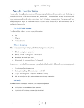 Appendix I Interview design
38
Appendix I Interview design
I am a student from a Dutch university and for my doing my final research in association with the College of
Health Science from Addis Ababa University. For this research, I am interested in the way traditional healers
perceive western medicine. In order to investigate this, I will ask you some questions. Your answers will kept
strictly anonymous. If you do not want to answer a question please feel free do so. This research will only be
used within the university.
Personal information
First, I would like to know to some person information.
 Age
 Religion
 Formal education
Illness & curing
When people are coming to visit you, what kind of symptoms do they have.
 What is causing these symptoms?
 What is possible for this person to be treated?
 Would you be able to treat him?
 What should the patient do himself to be cured?
If we now move on to the Western care, can you maybe describe how this is different from your own approach?
 How do see what they are doing?
 Are they doing things different than you would do?
 Do you think the patient is helped in this kind of curing?
 May be add a general open question about their feelings toward CM
Patients
Now I would like to get some insight in your relation with patients.
 How do they see their relation with patients?
 How is this different the cosmopolitan medicine?
 