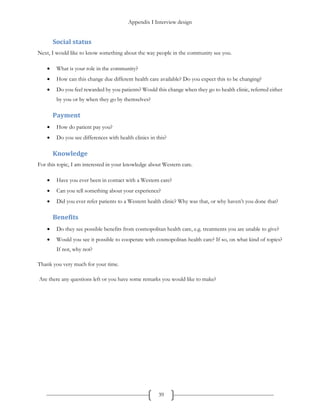 Appendix I Interview design
39
Social status
Next, I would like to know something about the way people in the community see you.
 What is your role in the community?
 How can this change due different health care available? Do you expect this to be changing?
 Do you feel rewarded by you patients? Would this change when they go to health clinic, referred either
by you or by when they go by themselves?
Payment
 How do patient pay you?
 Do you see differences with health clinics in this?
Knowledge
For this topic, I am interested in your knowledge about Western care.
 Have you ever been in contact with a Western care?
 Can you tell something about your experience?
 Did you ever refer patients to a Western health clinic? Why was that, or why haven’t you done that?
Benefits
 Do they see possible benefits from cosmopolitan health care, e.g. treatments you are unable to give?
 Would you see it possible to cooperate with cosmopolitan health care? If so, on what kind of topics?
If not, why not?
Thank you very much for your time.
Are there any questions left or you have some remarks you would like to make?
 