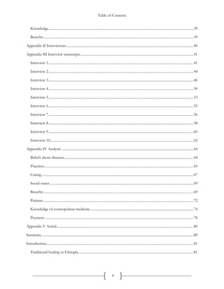Table of Contents
4
Knowledge.....................................................................................................................................................................39
Benefits ..........................................................................................................................................................................39
Appendix II Interviewees................................................................................................................................................40
Appendix III Interview transcripts ................................................................................................................................41
Interview 1.....................................................................................................................................................................41
Interview 2.....................................................................................................................................................................44
Interview 3.....................................................................................................................................................................46
Interview 4.....................................................................................................................................................................50
Interview 5.....................................................................................................................................................................53
Interview 6.....................................................................................................................................................................55
Interview 7.....................................................................................................................................................................56
Interview 8.....................................................................................................................................................................58
Interview 9.....................................................................................................................................................................60
Interview 10...................................................................................................................................................................62
Appendix IV Analysis ......................................................................................................................................................64
Beliefs about diseases...................................................................................................................................................64
Practices.........................................................................................................................................................................65
Curing.............................................................................................................................................................................67
Social status ...................................................................................................................................................................69
Benefits ..........................................................................................................................................................................69
Patients...........................................................................................................................................................................72
Knowledge of cosmopolitan medicine .....................................................................................................................74
Payment .........................................................................................................................................................................78
Appendix V Article...........................................................................................................................................................80
Summary.............................................................................................................................................................................80
Introduction.......................................................................................................................................................................81
Traditional healing in Ethiopia...................................................................................................................................81
 