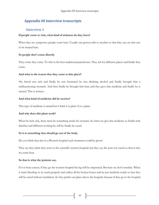 Appendix III Interview transcripts
41
Appendix III Interview transcripts
Interview 1
If people come to visit, what kind of sickness do they have?
When they see symptoms, people come here. Usually one person tells to another so that they can use this one
to be treated here.
So people don't come directly
They come they come. To who is the best traditional practitioner. They ask for different places and finally they
come.
And what is the reason that they come to this place?
His friend was sick and finally he was frustrated he was drinking alcohol and finally brought him a
malfunctioning stomach. And then finally he brought him here and they gave him medicine and finally he is
treated. This is witness.
And what kind of medicine did he receive?
This type of medicine is oneowd but I think it is plant. It is a plant.
And why does this plant work?
When he feels sick, there must be something inside his stomach. So when we give this medicine so finally with
diarrhea and different working he will be finally be cured.
So it is something that should go out of the body.
Do you think that also in a Western hospital such treatment could be given?
They say they claim they went to the scientific western hospital, but they say the were not cured so that is why
we come here.
So that is what the patients say.
If it is bone cancer, if they go the western hospital the leg will be amputated. But here we don't mutilate. When
it starts bleeding or we wash properly and collect all the broken bones and we put medicine inside so that they
will be cured without mutilation. So they prefer our place above the hospital, because if they go to the hospital
 