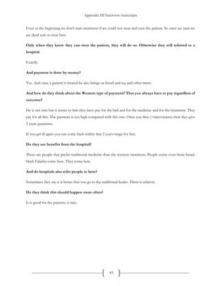 Appendix III Interview transcripts
43
Even at the beginning we don't start treatment if we could not treat and cure the patient. So once we start we
are dead sure to treat him.
Only when they know they can treat the patient, they will do so. Otherwise they will referred to a
hospital
Exactly.
And payment is done by money?
Yes. And once a patient is treated he also brings us bread and tea and other items.
And how do they think about the Western type of payment? That you always have to pay regardless of
outcome?
He is not sure but it seems to him they have pay for the bed and for the medicine and for the treatment. They
pay for all this. The payment is too high compared with this one. Once you they (=interviewee) treat they give
2 years guarantee.
If you get ill again you can come back within that 2 years range for free.
Do they see benefits from the hospital?
There are people that prefer traditional medicine than the western treatment. People come even from Israel,
black Falasha come here. They come here.
And do hospitals also refer people to here?
Sometimes they say it is better that you go to the traditional healer. There is relation.
Do they think this should happen more often?
It is good for the patients, it nice.
 