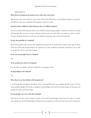Appendix III Interview transcripts
44
Interview 2
What kind of symptoms do patients have when they come here?
Skin disease, when you're bitten by a fly you're whole body will become a wound. [almas balay], it is caused by
a fly. When it bites you, it spreads all throughout of all of your skin.
And for all these different kind of disease there are different plants?
Yes yes. It started with treatment when I was a small boy with treating smallpox. Look this is from the stomach
of the people when it went out. I gave medicine and this came out. Look. This is it, it came out of the stomach.
You give medicine and then it could out with diarrhea. Sometimes they vomit and sometimes
Is that also possible in a hospital?
Most of the patients came from to the hospital because they are not treated there. There is also type of worm
in the river. When the animals drink it. So a patient says I went in different specialties and did not cure, so this
in my last time. So he came from hospital.
So he can treat people than in a hospital
Yes.
So he would never refer to a hospital?
Yes, he refers to hospitals. And the hospital also sent people to him.
So depending on the disease?
Yes
How does he see the relation with his patients?
I see all equal. But according to the disease. If it is very harmful I treat very carefully and talk to them. S I treat
all my patients equally. He has also a medicine for grasshopper. Not only for human beings. He also gives for
animals for nature and other things
So also people can come with their animals?
I give them. It is free. I never charge for rabies. I have also for grasshopper. They know the value it. I am the
one who give service for all Ethiopians. But they do not recognize me. They sent their wives to be treated here.
 