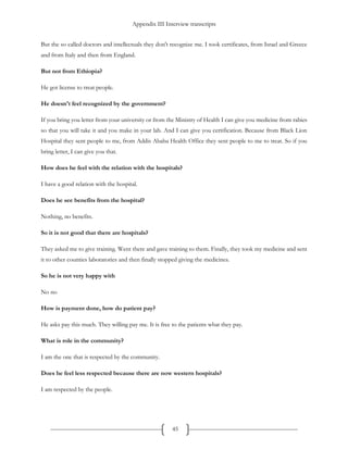 Appendix III Interview transcripts
45
But the so called doctors and intellectuals they don't recognize me. I took certificates, from Israel and Greece
and from Italy and then from England.
But not from Ethiopia?
He got license to treat people.
He doesn't feel recognized by the government?
If you bring you letter from your university or from the Ministry of Health I can give you medicine from rabies
so that you will take it and you make in your lab. And I can give you certification. Because from Black Lion
Hospital they sent people to me, from Addis Ababa Health Office they sent people to me to treat. So if you
bring letter, I can give you that.
How does he feel with the relation with the hospitals?
I have a good relation with the hospital.
Does he see benefits from the hospital?
Nothing, no benefits.
So it is not good that there are hospitals?
They asked me to give training. Went there and gave training to them. Finally, they took my medicine and sent
it to other counties laboratories and then finally stopped giving the medicines.
So he is not very happy with
No no
How is payment done, how do patient pay?
He asks pay this much. They willing pay me. It is free to the patients what they pay.
What is role in the community?
I am the one that is respected by the community.
Does he feel less respected because there are now western hospitals?
I am respected by the people.
 
