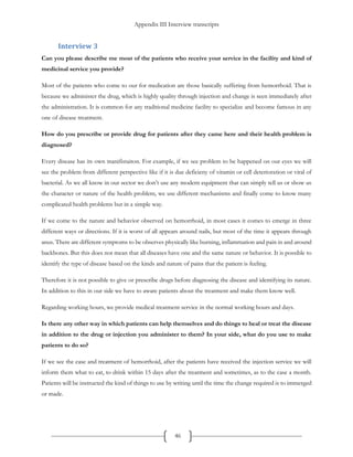 Appendix III Interview transcripts
46
Interview 3
Can you please describe me most of the patients who receive your service in the facility and kind of
medicinal service you provide?
Most of the patients who come to our for medication are those basically suffering from hemorrhoid. That is
because we administer the drug, which is highly quality through injection and change is seen immediately after
the administration. It is common for any traditional medicine facility to specialize and become famous in any
one of disease treatment.
How do you prescribe or provide drug for patients after they came here and their health problem is
diagnosed?
Every disease has its own manifistaiton. For example, if we see problem to be happened on our eyes we will
see the problem from different perspective like if it is due deficieny of vitamin or cell deterioration or viral of
bacterial. As we all know in our sector we don’t use any modern equipment that can simply tell us or show us
the character or nature of the health problem, we use different mechanisms and finally come to know many
complicated health problems but in a simple way.
If we come to the nature and behavior observed on hemorrhoid, in most cases it comes to emerge in three
different ways or directions. If it is worst of all appears around nails, but most of the time it appears through
anus. There are different symptoms to be observes physically like burning, inflammation and pain in and around
backbones. But this does not mean that all diseases have one and the same nature or behavior. It is possible to
identify the type of disease based on the kinds and nature of pains that the patient is feeling.
Therefore it is not possible to give or prescribe drugs before diagnosing the disease and identifying its nature.
In addition to this in our side we have to aware patients about the treatment and make them know well.
Regarding working hours, we provide medical treatment service in the normal working hours and days.
Is there any other way in which patients can help themselves and do things to heal or treat the disease
in addition to the drug or injection you administer to them? In your side, what do you use to make
patients to do so?
If we see the case and treatment of hemorrhoid, after the patients have received the injection service we will
inform them what to eat, to drink within 15 days after the treatment and sometimes, as to the case a month.
Patients will be instructed the kind of things to use by writing until the time the change required is to immerged
or made.
 