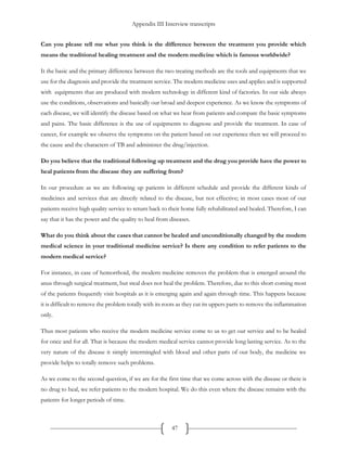 Appendix III Interview transcripts
47
Can you please tell me what you think is the difference between the treatment you provide which
means the traditional healing treatment and the modern medicine which is famous worldwide?
It the basic and the primary difference between the two treating methods are the tools and equipments that we
use for the diagnosis and provide the treatment service. The modern medicine uses and applies and is supported
with equipments that are produced with modern technology in different kind of factories. In our side always
use the conditions, observations and basically our broad and deepest experience. As we know the symptoms of
each disease, we will identify the disease based on what we hear from patients and compare the basic symptoms
and pains. The basic difference is the use of equipments to diagnose and provide the treatment. In case of
cancer, for example we observe the symptoms on the patient based on our experience then we will proceed to
the cause and the characters of TB and administer the drug/injection.
Do you believe that the traditional following up treatment and the drug you provide have the power to
heal patients from the disease they are suffering from?
In our procedure as we are following up patients in different schedule and provide the different kinds of
medicines and services that are directly related to the disease, but not effective; in most cases most of our
patients receive high quality service to return back to their home fully rehabilitated and healed. Therefore, I can
say that it has the power and the quality to heal from diseases.
What do you think about the cases that cannot be healed and unconditionally changed by the modern
medical science in your traditional medicine service? Is there any condition to refer patients to the
modern medical service?
For instance, in case of hemorrhoid, the modern medicine removes the problem that is emerged around the
anus through surgical treatment, but steal does not heal the problem. Therefore, due to this short coming most
of the patients frequently visit hospitals as it is emerging again and again through time. This happens because
it is difficult to remove the problem totally with its roots as they cut its uppers parts to remove the inflammation
only.
Thus most patients who receive the modern medicine service come to us to get our service and to be healed
for once and for all. That is because the modern medical service cannot provide long lasting service. As to the
very nature of the disease it simply intermingled with blood and other parts of our body, the medicine we
provide helps to totally remove such problems.
As we come to the second question, if we are for the first time that we come across with the disease or there is
no drug to heal, we refer patients to the modern hospital. We do this even where the disease remains with the
patients for longer periods of time.
 