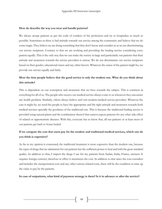 Appendix III Interview transcripts
48
How do describe the way you treat and handle patients?
We always accept patients as per the code of conduct of the profession and try to hospitalize as much as
possible. Sometimes as there is bad attitude towards our service among the community and believe that we do
some magic. They believe we are doing something that they don’t know and consider us as we are discriminating
our service recipients. Contrary to that we are working and providing the healing service considering every
patient equally. This is the only way that we can make the society in large and particularly our patients that their
attitude and awareness towards the service providers is untrue. We do not discriminate our service recipients
based on their gender, educational status and any other factors. Whatever the status of the patient might be, we
provide our service equally and fairly.
Most the time people believe that the good service is only the modern one. What do you think about
this attitude?
This is dependent on our conception and awareness that we have towards the subject. This is common in
everything for all of us. The people who receive our medical service always come to us whenever they encounter
any health problem. Similarly, others always believe and visit modern medical service providers. Whatever the
case it might be, we need the people to have the appropriate and the right attitude and awareness towards both
medical services specially the goodness of the traditional one. This is because the traditional healing service is
provided using natural plants and the combination thereof that cannot expose patients for any other side effect
of related or opportunistic diseases. With this, everyone has to know that, all our patients or at least most of
our patients get back to home healed.
If we compare the cost that users pay for the modern and traditional medical services, which one do
you think is expensive?
As far as my opinion is concerned, the traditional treatment is more expensive than the modern one, because
the types of drugs that we administer for our patients has the sufficient power to heal and with the great standard
quality. In addition to that, I import the drugs I use for my patients from Sudan, India, France, etcetera. It
requires foreign currency therefore in effect it maximizes the cost. In addition to that since the cost considers
and includes the transportation cost and any other various related costs, there will be the condition to raise up
the value to pay by the patients.
In case of outpatients, what kind of payment strategy is there? Is it in advance or after the service?
 