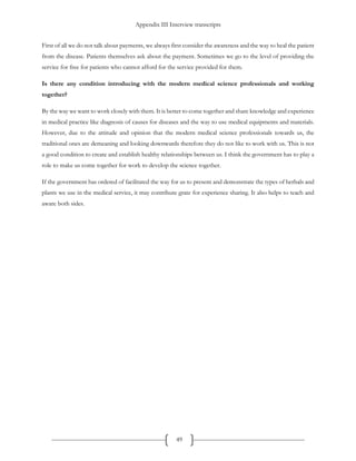 Appendix III Interview transcripts
49
First of all we do not talk about payments, we always first consider the awareness and the way to heal the patient
from the disease. Patients themselves ask about the payment. Sometimes we go to the level of providing the
service for free for patients who cannot afford for the service provided for them.
Is there any condition introducing with the modern medical science professionals and working
together?
By the way we want to work closely with them. It is better to come together and share knowledge and experience
in medical practice like diagnosis of causes for diseases and the way to use medical equipments and materials.
However, due to the attitude and opinion that the modern medical science professionals towards us, the
traditional ones are demeaning and looking downwards therefore they do not like to work with us. This is not
a good condition to create and establish healthy relationships between us. I think the government has to play a
role to make us come together for work to develop the science together.
If the government has ordered of facilitated the way for us to present and demonstrate the types of herbals and
plants we use in the medical service, it may contribute grate for experience sharing. It also helps to teach and
aware both sides.
 