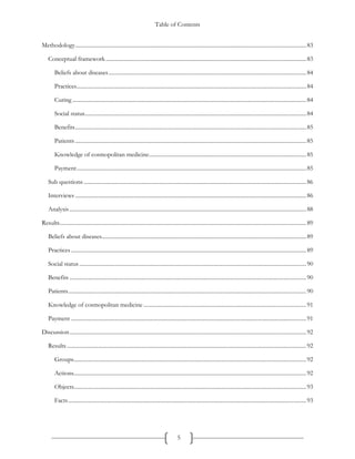 Table of Contents
5
Methodology......................................................................................................................................................................83
Conceptual framework................................................................................................................................................83
Beliefs about diseases..............................................................................................................................................84
Practices.....................................................................................................................................................................84
Curing ........................................................................................................................................................................84
Social status...............................................................................................................................................................84
Benefits......................................................................................................................................................................85
Patients ......................................................................................................................................................................85
Knowledge of cosmopolitan medicine.................................................................................................................85
Payment.....................................................................................................................................................................85
Sub questions................................................................................................................................................................86
Interviews ......................................................................................................................................................................86
Analysis ..........................................................................................................................................................................88
Results.................................................................................................................................................................................89
Beliefs about diseases...................................................................................................................................................89
Practices.........................................................................................................................................................................89
Social status ...................................................................................................................................................................90
Benefits ..........................................................................................................................................................................90
Patients...........................................................................................................................................................................90
Knowledge of cosmopolitan medicine .....................................................................................................................91
Payment .........................................................................................................................................................................91
Discussion..........................................................................................................................................................................92
Results............................................................................................................................................................................92
Groups.......................................................................................................................................................................92
Actions.......................................................................................................................................................................92
Objects.......................................................................................................................................................................93
Facts...........................................................................................................................................................................93
 