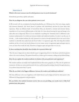 Appendix III Interview transcripts
50
Interview 4
Which is the most common case for which patients come to you for treatment?
Hemorrhoid, gonorrhea, syphilis and cancer.
How do you diagnose the case when patients come to you?
It fills stomach with air, constipation, burning during diarrhea, etc. All diseases have their own unique, regular
and common characters. (He shows photos of patients with hemorrhoid, and how he treats them with
injections). There are different kinds of hemorrhoid. They are classified as internal and external, famine,
masculine etc. It can occur in different parts of the body. It is more about knowing the type and dosage to be
taken after case is diagnosed. There is no any witchcraft or anything else. Sometimes there is difference in the
treatment and procedure for similar case between modern and traditional medicine. In order to see the case, if
we take … in the modern medicine the only treatment is to remove through operation, but in our case we have
medicine to subscribe that totally heals and doesn’t allow it to regenerate again. The only thing that modern
medicine can do is to cut it out, but the disease in its rosy nature occurs or regenerates again and again since its
roots are down there inside the body. Therefore, it happens again and again after it is cut out.
Is there anything that should be done besides the treatment follow up?
After the case is diagnosed, we always identify causes or aggravating factors to the disease and inform patients
what to do or not in advance. The patient himself has to follow up the treatment voiding such prohibited things.
How do you explain the modern medicine in relation with your profession and experience?
The modern medicine can simply heal complicated diseases like cancer, gangrene, etc. They also do operational
treatments. As there are various professionals who have well developed knowledge obtained through education,
I say without reservation that it is good.
What do you think is the biggest difference between the modern and traditional medicine?
The basic difference is the use of appliances with which diseases can be diagnosed and the other parent is the
difference in drug preparation and prescription.
Do you believe the medical treatment service that you are providing can exactly treat or fully heal
patients from their pains?
 