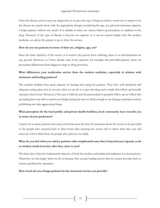 Appendix III Interview transcripts
51
Once the disease and its cause are diagnosed, as we give the type of drug we believe works out or improve for
the disease we exactly know with the appropriate dosage considering the age, sex, physical resistance capacity;
it helps patients without any doubt. It is reliable as there are various follow-up procedures in addition to the
drug. However, if the type of disease is beyond our capacity or it can be treated simply with the modern
medicine, we advice the patient to go to there for service.
How do you see patients in terms of their sex, religion, age, etc?
Since the basic objective of the service is to reserve the person from suffering, there is no discrimination on
any ground. However, as I have already said, if two patients, for example old and child patients, there are
procedural differences from diagnosis steps to drug provision.
What differences your medication service from the modern medicine, especially in relation with
treatment and healing patients?
The modern facilities have great capacity in treating and caring for patients. They have well facilitated and
adequate caring space, but in our case what we can do is to give the drug and to make him follow up basically
staying in their house. However, if the case is difficult and the patient plan to properly follow up we follow him
up making him stay with us and we see things during the time we think enough to see changes and improvement
prohibiting not take aggravating things.
What perception do the local public and private health facilities, local community have towards you
in terms of your profession?
I always try to aware patients who came even from areas far away for treatment about the service to be provided
to the people who returned back to their home after enjoying the service tell to others what they saw and
received. I don’t think there are people who perceive me badly.
What do you feel when you advice patients with complicated cases that is beyond your capacity to do
to modern medical service after they came to you?
The basic fact is that the fundamental objective of both the modern and traditional medicines is to heal patients.
Therefore, we feel happy when we do so because they can get healing service that we cannot provide them or
remove problems by operation.
How much do you charge patients for the treatment service you provide?
 