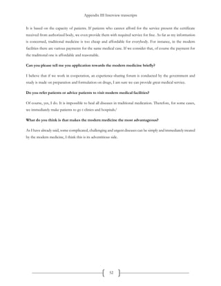 Appendix III Interview transcripts
52
It is based on the capacity of patients. If patients who cannot afford for the service present the certificate
received from authorized body, we even provide them with required service for free. As far as my information
is concerned, traditional medicine is too cheap and affordable for everybody. For instance, in the modern
facilities there are various payments for the same medical case. If we consider that, of course the payment for
the traditional one is affordable and reasonable.
Can you please tell me you application towards the modern medicine briefly?
I believe that if we work in cooperation, an experience-sharing forum is conducted by the government and
study is made on preparation and formulation on drugs, I am sure we can provide great medical service.
Do you refer patients or advice patients to visit modern medical facilities?
Of course, yes, I do. It is impossible to heal all diseases in traditional medication. Therefore, for some cases,
we immediately make patients to go t clinics and hospitals/
What do you think is that makes the modern medicine the most advantageous?
As I have already said, some complicated, challenging and urgent diseases can be simply and immediately treated
by the modern medicine, I think this is its adventitious side.
 