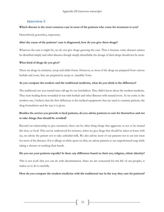 Appendix III Interview transcripts
53
Interview 5
Which disease is the most common case in most of the patients who come for treatment to you?
Hemorrhoid, gonorrhea, impotency.
After the cause of the patients’ case is diagnosed, how do you give them drugs?
Whatever the case it might be, we do not give drugs guessing the case. That is because some diseases cannot
be identified simply and other diseases though simply identifiable the dosage of their drugs should not be more.
What kind of drugs do you give?
There are drugs in ointment, syrup and tablet forms. However, as most of the drugs are prepared from various
herbals and roots, they are prepared in syrup or [inaudible] form.
As you compare the modern and the traditional medicine, what do you think is the difference?
The traditional one was started since old age by our forefathers. They didn’t know about the modern medicine.
They were healing those wounded in war with herbals and other illnesses with natural roots. As we come to the
modern one, I believe that the first difference is the medical equipments that are used to examine patients, the
drug formulation and the way it is given.
Besides the service you provide to heal patients, do you advise patients to care for themselves and not
to take things that should be avoided?
Beyond our relationship to give treatment, there can be other thing things that aggravate or not to be treated
like dose or food. This can be understood for instance, when we give drugs that should be taken at home with
tea, we advise the patient not to take unboiled milk. We also advise most of our patients not to eat raw meat
for most of the diseases. If it is allergy or white spots on skin, we advise patients to use unperformed soap while
taking a shower or washing their hands.
Do you see your patients equally? Is there any difference based on their sex, religion, ethnic identity?
This is not work that you can do with discrimination. Since we are concerned for the life of our peoples, it
makes us to do it carefully.
How do you compare the modern medicine with the traditional one in the way they care for patients?
 