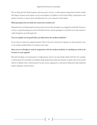 Appendix III Interview transcripts
54
We are doing with the limited capacity and man power we have to make patients change their attitude towards
their illness, because some patients can be seen hopeless. In addition to this if their family is dependent to the
patients’ income; we always advise and help them not to be stressed for their family.
What perception do you think the society has towards you?
Primarily there was bad perception among society, because they thought we are engaged in witchcraft. However,
as they see patients getting recovered and healed and we actively participate in social life now their attitude is
totally changed to good through time.
Can you explain me the good sides you think about the modern medicine?
In our side, we cannot do surgical treatment. Thus if the case is beyond our capacity, we advise patients to go
to the modern medical facility. It is great in many sides.
Have you ever thought to work in cooperation with the modern medicine or anything you wish to do
be done in such regards?
Beyond everything, our mutual goal is to help patients, and we can raise things related with this. For example,
it will be good if it is possible to formulate drugs doing broad study and research on plants and we have good
skill on it. Besides that, it will be good if we get various equipments as aid and do things that help traditional
healers opening a certain institute.
 