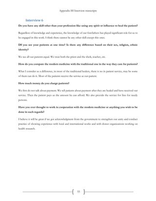 Appendix III Interview transcripts
55
Interview 6
Do you have any skill other than your profession like using any spirit or influence to heal the patient?
Regardless of knowledge and experience, the knowledge of our forefathers has played significant role for us to
be engaged in this work. I think there cannot be any other skill except this ones.
D0 you see your patients at one time? Is there any difference based on their sex, religion, ethnic
identity?
We see all our patients equal. We treat both the priest and the sheik, teacher, etc.
How do you compare the modern medicine with the traditional one in the way they care for patients?
What I consider as a difference, in most of the traditional healers, there is no in patient service, may be some
of them can do it. Most of the patients receive the service as out-patient.
How much money do you charge patients?
We first do not talk about payment. We tell patients about payment after they are healed and have received our
service. Then the patient pays us the amount he can afford. We also provide the service for free for needy
persons.
Have you ever thought to work in cooperation with the modern medicine or anything you wish to be
done in such regards?
I believe it will be great if we got acknowledgment from the government to strengthen our unity and conduct
practice of showing experience with local and international works and with donor organizations working on
health research.
 