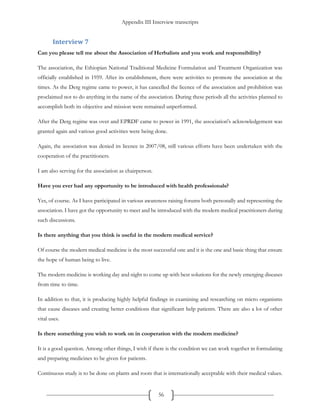 Appendix III Interview transcripts
56
Interview 7
Can you please tell me about the Association of Herbalists and you work and responsibility?
The association, the Ethiopian National Traditional Medicine Formulation and Treatment Organization was
officially established in 1959. After its establishment, there were activities to promote the association at the
times. As the Derg regime came to power, it has cancelled the licence of the association and prohibition was
proclaimed not to do anything in the name of the association. During these periods all the activities planned to
accomplish both its objective and mission were remained unperformed.
After the Derg regime was over and EPRDF came to power in 1991, the association's acknowledgement was
granted again and various good activities were being done.
Again, the association was denied its licence in 2007/08, still various efforts have been undertaken with the
cooperation of the practitioners.
I am also serving for the association as chairperson.
Have you ever had any opportunity to be introduced with health professionals?
Yes, of course. As I have participated in various awareness raising forums both personally and representing the
association. I have got the opportunity to meet and be introduced with the modern medical practitioners during
such discussions.
Is there anything that you think is useful in the modern medical service?
Of course the modern medical medicine is the most successful one and it is the one and basic thing that ensure
the hope of human being to live.
The modern medicine is working day and night to come up with best solutions for the newly emerging diseases
from time to time.
In addition to that, it is producing highly helpful findings in examining and researching on micro organisms
that cause diseases and creating better conditions that significant help patients. There are also a lot of other
vital uses.
Is there something you wish to work on in cooperation with the modern medicine?
It is a good question. Among other things, I wish if there is the condition we can work together in formulating
and preparing medicines to be given for patients.
Continuous study is to be done on plants and roots that is internationally acceptable with their medical values.
 
