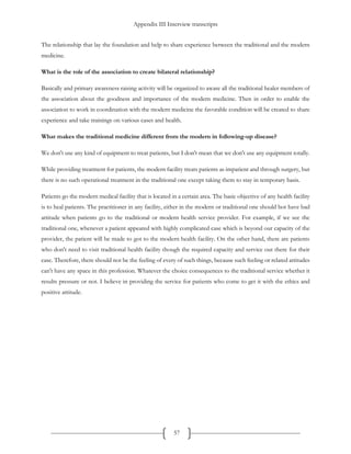 Appendix III Interview transcripts
57
The relationship that lay the foundation and help to share experience between the traditional and the modern
medicine.
What is the role of the association to create bilateral relationship?
Basically and primary awareness raising activity will be organized to aware all the traditional healer members of
the association about the goodness and importance of the modern medicine. Then in order to enable the
association to work in coordination with the modern medicine the favorable condition will be created to share
experience and take trainings on various cases and health.
What makes the traditional medicine different from the modern in following-up disease?
We don't use any kind of equipment to treat patients, but I don't mean that we don't use any equipment totally.
While providing treatment for patients, the modern facility treats patients as impatient and through surgery, but
there is no such operational treatment in the traditional one except taking them to stay in temporary basis.
Patients go the modern medical facility that is located in a certain area. The basic objective of any health facility
is to heal patients. The practitioner in any facility, either in the modern or traditional one should bot have bad
attitude when patients go to the traditional or modern health service provider. For example, if we see the
traditional one, whenever a patient appeared with highly complicated case which is beyond our capacity of the
provider, the patient will be made to got to the modern health facility. On the other hand, there are patients
who don't need to visit traditional health facility though the required capacity and service out there for their
case. Therefore, there should not be the feeling of every of such things, because such feeling or related attitudes
can't have any space in this profession. Whatever the choice consequences to the traditional service whether it
results pressure or not. I believe in providing the service for patients who come to get it with the ethics and
positive attitude.
 