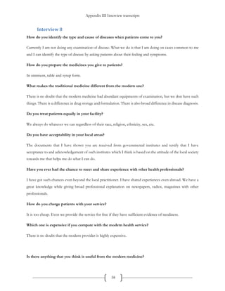 Appendix III Interview transcripts
58
Interview 8
How do you identify the type and cause of diseases when patients come to you?
Currently I am not doing any examination of disease. What we do is that I am doing on cases common to me
and I can identify the type of disease by asking patients about their feeling and symptoms.
How do you prepare the medicines you give to patients?
In ointment, table and syrup form.
What makes the traditional medicine different from the modern one?
There is no doubt that the modern medicine had abundant equipments of examination, but we don have such
things. There is a difference in drug storage and formulation. There is also broad difference in disease diagnosis.
Do you treat patients equally in your facility?
We always do whatever we can regardless of their race, religion, ethnicity, sex, etc.
Do you have acceptability in your local areas?
The documents that I have shown you are received from governmental institutes and testify that I have
acceptance to and acknowledgement of such institutes which I think is based on the attitude of the local society
towards me that helps me do what I can do.
Have you ever had the chance to meet and share experience with other health professionals?
I have got such chances even beyond the local practitioner. I have shared experiences even abroad. We have a
great knowledge while giving broad professional explanation on newspapers, radios, magazines with other
professionals.
How do you charge patients with your service?
It is too cheap. Even we provide the service for free if they have sufficient evidence of neediness.
Which one is expensive if you compare with the modern health service?
There is no doubt that the modern provider is highly expensive.
Is there anything that you think is useful from the modern medicine?
 