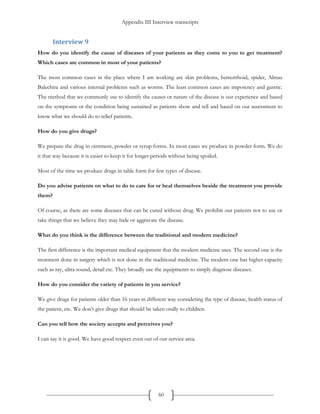 Appendix III Interview transcripts
60
Interview 9
How do you identify the cause of diseases of your patients as they come to you to get treatment?
Which cases are common in most of your patients?
The most common cases in the place where I am working are skin problems, hemorrhoid, spider, Almaz
Balechira and various internal problems such as worms. The least common cases are impotency and gastric.
The method that we commonly use to identify the causes or nature of the disease is our experience and based
on the symptoms or the condition being sustained as patients show and tell and based on our assessment to
know what we should do to relief patients.
How do you give drugs?
We prepare the drug in ointment, powder or syrup forms. In most cases we produce in powder form. We do
it that way because it is easier to keep it for longer periods without being spoiled.
Most of the time we produce drugs in table form for few types of disease.
Do you advise patients on what to do to care for or heal themselves beside the treatment you provide
them?
Of course, as there are some diseases that can be cured without drug. We prohibit our patients not to use or
take things that we believe they may hide or aggravate the disease.
What do you think is the difference between the traditional and modern medicine?
The first difference is the important medical equipment that the modern medicine uses. The second one is the
treatment done in surgery which is not done in the traditional medicine. The modern one has higher capacity
such as ray, ultra sound, detail etc. They broadly use the equipments to simply diagnose diseases.
How do you consider the variety of patients in you service?
We give drugs for patients older than 16 years in different way considering the type of disease, health status of
the patient, etc. We don’t give drugs that should be taken orally to children.
Can you tell how the society accepts and perceives you?
I can say it is good. We have good respect even out of our service area.
 
