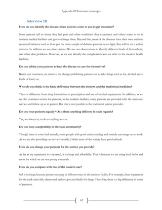 Appendix III Interview transcripts
62
Interview 10
How do you identify the disease when patients come to you to get treatment?
Some patients tell us where they feel pain and other conditions they experience and others come to us in
modern medical facilities and got no change there. Beyond this, most of the diseases have their own uniform
system of behavior such as if we put the urine sample of diabetes patients in sun light, flies will be on it within
minutes. In addition we use observations. We use our observations to identify different kinds of hemorrhoid,
and other skin problems. However, as we can identify the complicated cases we refer to the modern health
facilities.
Do you advise your patients to heal the disease or care for themselves?
Beside our treatment, we observe the change prohibiting patients not to take things such as fat, alcohol, serve
kinds of food, etc.
What do you think is the basic difference between the modern and the traditional medicine?
There is difference from drug formulation to prescription and use of medical equipments. In addition, as we
see the treatment service for patients, in the modern facilities, many patients are provided with the necessary
service and follow up as in-patient. But this is not possible in the traditional service provider.
Do you treat patients equally? Or is there anything different in such regards?
Yes, we always try to do everything we can.
Do you have acceptability in the local community?
Though there is some bad attitude, some people with good understanding and attitude encourage us to work.
As we are also providing our service broadly, I think most of the society have good attitude.
How do you charge your patients for the service you provide?
As far as my experience is concerned, it is cheap and affordable. That is because we are using local herbs and
roots for which we are not paying too much.
How do you compare with that of the modern one?
Still it is cheap, because patients may pay in different ways in the modern facility. For example, there is payment
for the card exam (lab, ultrasound, endoscopy) and finally for drugs. Therefore, there is a big difference in terms
of payment.
 