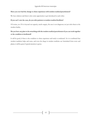 Appendix III Interview transcripts
63
Have you ever had the change to share experience with modern medical practitioners?
We have relatives and there is also some opportunity to get introduced to each other.
If you can't cure the case, do you refer patients to modern medical facilities?
Of course, yes. If it is beyond our capacity, needs surgery, the case is not diagnoses; we just refer them to the
modern facility.
Do you have any plan to do something with the modern medical practitioners if you can work together
or the condition is facilitated?
It will be good, if there is the condition to share experience and study is conducted. As it is confirmed that
modern medicine helps and cures, and even the drugs in modern medicine are formulated from roots and
plants; it will be great if special attention is given.
 
