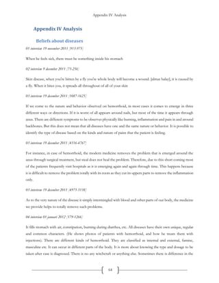 Appendix IV Analysis
64
Appendix IV Analysis
Beliefs about diseases
01 interview 19 november 2011 [913-975]
When he feels sick, there must be something inside his stomach
02 interview 9 december 2011 [73-256]
Skin disease, when you're bitten by a fly you're whole body will become a wound. [almas balay], it is caused by
a fly. When it bites you, it spreads all throughout of all of your skin
03 interivew 19 december 2011 [1087-1625]
If we come to the nature and behavior observed on hemorrhoid, in most cases it comes to emerge in three
different ways or directions. If it is worst of all appears around nails, but most of the time it appears through
anus. There are different symptoms to be observes physically like burning, inflammation and pain in and around
backbones. But this does not mean that all diseases have one and the same nature or behavior. It is possible to
identify the type of disease based on the kinds and nature of pains that the patient is feeling.
03 interivew 19 december 2011 [4316-4767]
For instance, in case of hemorrhoid, the modern medicine removes the problem that is emerged around the
anus through surgical treatment, but steal does not heal the problem. Therefore, due to this short coming most
of the patients frequently visit hospitals as it is emerging again and again through time. This happens because
it is difficult to remove the problem totally with its roots as they cut its uppers parts to remove the inflammation
only.
03 interivew 19 december 2011 [4975-5138]
As to the very nature of the disease it simply intermingled with blood and other parts of our body, the medicine
we provide helps to totally remove such problems.
04 interview 01 januari 2012 [179-1266]
It fills stomach with air, constipation, burning during diarrhea, etc. All diseases have their own unique, regular
and common characters. (He shows photos of patients with hemorrhoid, and how he treats them with
injections). There are different kinds of hemorrhoid. They are classified as internal and external, famine,
masculine etc. It can occur in different parts of the body. It is more about knowing the type and dosage to be
taken after case is diagnosed. There is no any witchcraft or anything else. Sometimes there is difference in the
 