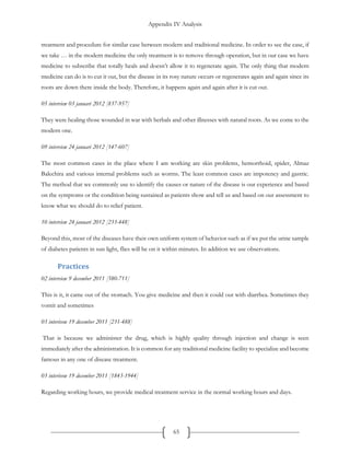 Appendix IV Analysis
65
treatment and procedure for similar case between modern and traditional medicine. In order to see the case, if
we take … in the modern medicine the only treatment is to remove through operation, but in our case we have
medicine to subscribe that totally heals and doesn’t allow it to regenerate again. The only thing that modern
medicine can do is to cut it out, but the disease in its rosy nature occurs or regenerates again and again since its
roots are down there inside the body. Therefore, it happens again and again after it is cut out.
05 interview 03 januari 2012 [837-957]
They were healing those wounded in war with herbals and other illnesses with natural roots. As we come to the
modern one.
09 interview 24 januari 2012 [147-607]
The most common cases in the place where I am working are skin problems, hemorrhoid, spider, Almaz
Balechira and various internal problems such as worms. The least common cases are impotency and gastric.
The method that we commonly use to identify the causes or nature of the disease is our experience and based
on the symptoms or the condition being sustained as patients show and tell us and based on our assessment to
know what we should do to relief patient.
10 interview 24 januari 2012 [233-448]
Beyond this, most of the diseases have their own uniform system of behavior such as if we put the urine sample
of diabetes patients in sun light, flies will be on it within minutes. In addition we use observations.
Practices
02 interview 9 december 2011 [580-711]
This is it, it came out of the stomach. You give medicine and then it could out with diarrhea. Sometimes they
vomit and sometimes
03 interivew 19 december 2011 [231-488]
That is because we administer the drug, which is highly quality through injection and change is seen
immediately after the administration. It is common for any traditional medicine facility to specialize and become
famous in any one of disease treatment.
03 interivew 19 december 2011 [1843-1944]
Regarding working hours, we provide medical treatment service in the normal working hours and days.
 
