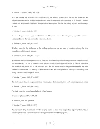 Appendix IV Analysis
66
03 interivew 19 december 2011 [2168-2509]
If we see the case and treatment of hemorrhoid, after the patients have received the injection service we will
inform them what to eat, to drink within 15 days after the treatment and sometimes, as to the case a month.
Patients will be instructed the kind of things to use by writing until the time the change required is to immerged
or made
05 interview 03 januari 2012 [466-632]
There are drugs in ointment, syrup and tablet forms. However, as most of the drugs are prepared from various
herbals and roots, they are prepared in syrup or … form.
05 interview 03 januari 2012 [958-1103]
I believe that the first difference is the medical equipments that are used to examine patients, the drug
formulation and the way it is given.
05 interview 03 januari 2012 [1247-1732]
Beyond our relationship to give treatment, there can be other thing things that aggravate or not to be treated
like dose or food. This can be understood for instance, when we give drugs that should be taken at home with
tea, we advise the patient not to take unboiled milk. We also advise most of our patients not to eat raw meat
for most of the diseases. If it is allergy or white spots on skin, we advise patients to use unperformed soap while
taking a shower or washing their hands.
07 interview 23 januari 2012 [2892-3005]
We don't use any kind of equipment to treat patients, but I don't mean that we don't use any equipment totally
07 interview 23 januari 2012 [3303-3367]
The basic objective of any health facility is to heal patient
08 interview 23 januari 2012 [333-368]
In ointment, table and syrup for
09 interview 24 januari 2012 [633-895]
We prepare the drug in ointment, powder or syrup forms. In most cases we produce in powder form. We do
it that way because it is easier to keep it for longer periods without being spoiled.
 