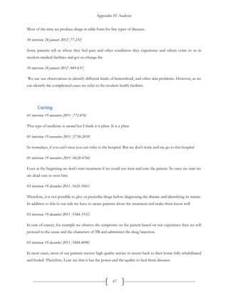 Appendix IV Analysis
67
Most of the time we produce drugs in table form for few types of diseases.
10 interview 24 januari 2012 [77-232]
Some patients tell us where they feel pain and other conditions they experience and others come to us in
modern medical facilities and got no change the
10 interview 24 januari 2012 [449-635]
We use our observations to identify different kinds of hemorrhoid, and other skin problems. However, as we
can identify the complicated cases we refer to the modern health facilities
Curing
01 interview 19 november 2011 [772-854]
This type of medicine is oneowd but I think it is plant. It is a plant
01 interview 19 november 2011 [2730-2839]
So nowadays, if you can't treat you can refer to the hospital. But we don't write and say go to this hospital
01 interview 19 november 2011 [4628-4766]
Even at the beginning we don't start treatment if we could not treat and cure the patient. So once we start we
are dead sure to treat him.
03 interivew 19 december 2011 [1626-1841]
Therefore, it is not possible to give or prescribe drugs before diagnosing the disease and identifying its nature.
In addition to this in our side we have to aware patients about the treatment and make them know well
03 interivew 19 december 2011 [3344-3532]
In case of cancer, for example we observe the symptoms on the patient based on our experience then we will
proceed to the cause and the characters of TB and administer the drug/injection.
03 interivew 19 december 2011 [3884-4090]
In most cases, most of our patients receive high quality service to return back to their home fully rehabilitated
and healed. Therefore, I can say that it has the power and the quality to heal from diseases.
 