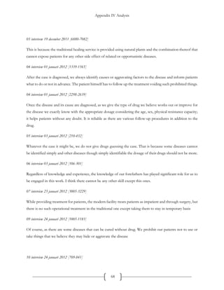 Appendix IV Analysis
68
03 interivew 19 december 2011 [6880-7082]
This is because the traditional healing service is provided using natural plants and the combination thereof that
cannot expose patients for any other side effect of related or opportunistic diseases.
04 interview 01 januari 2012 [1339-1565]
After the case is diagnosed, we always identify causes or aggravating factors to the disease and inform patients
what to do or not in advance. The patient himself has to follow up the treatment voiding such prohibited things.
04 interview 01 januari 2012 [2298-2639]
Once the disease and its cause are diagnosed, as we give the type of drug we believe works out or improve for
the disease we exactly know with the appropriate dosage considering the age, sex, physical resistance capacity;
it helps patients without any doubt. It is reliable as there are various follow-up procedures in addition to the
drug.
05 interview 03 januari 2012 [210-432]
Whatever the case it might be, we do not give drugs guessing the case. That is because some diseases cannot
be identified simply and other diseases though simply identifiable the dosage of their drugs should not be more.
06 interview 03 januari 2012 [106-301]
Regardless of knowledge and experience, the knowledge of our forefathers has played significant role for us to
be engaged in this work. I think there cannot be any other skill except this ones.
07 interview 23 januari 2012 [3005-3229]
While providing treatment for patients, the modern facility treats patients as impatient and through surgery, but
there is no such operational treatment in the traditional one except taking them to stay in temporary basis
09 interview 24 januari 2012 [1005-1183]
Of course, as there are some diseases that can be cured without drug. We prohibit our patients not to use or
take things that we believe they may hide or aggravate the disease
10 interview 24 januari 2012 [709-841]
 