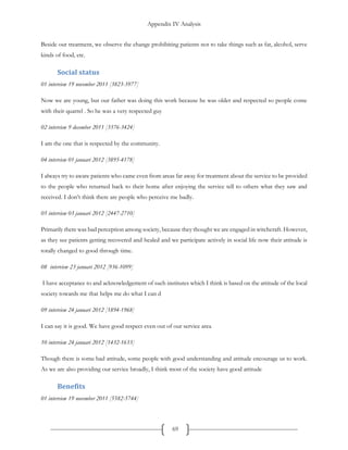 Appendix IV Analysis
69
Beside our treatment, we observe the change prohibiting patients not to take things such as fat, alcohol, serve
kinds of food, etc.
Social status
01 interview 19 november 2011 [3823-3977]
Now we are young, but our father was doing this work because he was older and respected so people come
with their quarrel . So he was a very respected guy
02 interview 9 december 2011 [3376-3424]
I am the one that is respected by the community.
04 interview 01 januari 2012 [3895-4178]
I always try to aware patients who came even from areas far away for treatment about the service to be provided
to the people who returned back to their home after enjoying the service tell to others what they saw and
received. I don’t think there are people who perceive me badly.
05 interview 03 januari 2012 [2447-2710]
Primarily there was bad perception among society, because they thought we are engaged in witchcraft. However,
as they see patients getting recovered and healed and we participate actively in social life now their attitude is
totally changed to good through time.
08 interview 23 januari 2012 [936-1099]
I have acceptance to and acknowledgement of such institutes which I think is based on the attitude of the local
society towards me that helps me do what I can d
09 interview 24 januari 2012 [1894-1968]
I can say it is good. We have good respect even out of our service area
10 interview 24 januari 2012 [1432-1633]
Though there is some bad attitude, some people with good understanding and attitude encourage us to work.
As we are also providing our service broadly, I think most of the society have good attitude
Benefits
01 interview 19 november 2011 [5582-5744]
 