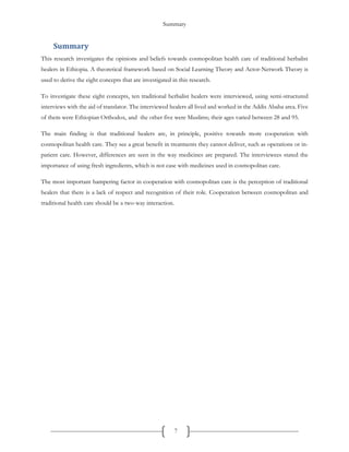 Summary
7
Summary
This research investigates the opinions and beliefs towards cosmopolitan health care of traditional herbalist
healers in Ethiopia. A theoretical framework based on Social Learning Theory and Actor-Network Theory is
used to derive the eight concepts that are investigated in this research.
To investigate these eight concepts, ten traditional herbalist healers were interviewed, using semi-structured
interviews with the aid of translator. The interviewed healers all lived and worked in the Addis Ababa area. Five
of them were Ethiopian Orthodox, and the other five were Muslims; their ages varied between 28 and 95.
The main finding is that traditional healers are, in principle, positive towards more cooperation with
cosmopolitan health care. They see a great benefit in treatments they cannot deliver, such as operations or in-
patient care. However, differences are seen in the way medicines are prepared. The interviewees stated the
importance of using fresh ingredients, which is not case with medicines used in cosmopolitan care.
The most important hampering factor in cooperation with cosmopolitan care is the perception of traditional
healers that there is a lack of respect and recognition of their role. Cooperation between cosmopolitan and
traditional health care should be a two-way interaction.
 