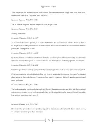 Appendix IV Analysis
70
There are people that prefer traditional medicine than the western treatment. People come even from Israel,
black Falasha come here. They come here. 00:26:23-7
02 interview 9 december 2011 [1189-1258]
Yes, he refers to hospitals. And the hospital also sent people to him
02 interview 9 december 2011 [2766-2839]
Nothing, no benefits
03 interivew 19 december 2011 [5138-5397]
As we come to the second question, if we are for the first time that we come across with the disease or there is
no drug to heal, we refer patients to the modern hospital. We do this even where the disease remains with the
patients for longer periods of time.
03 interivew 19 december 2011 [8433-8653]
By the way we want to work closely with them. It is better to come together and share knowledge and experience
in medical practice like diagnosis of causes for diseases and the way to use medical equipments and materials
03 interivew 19 december 2011 [8942-9294]
I think the government has to play a role to make us come together for work to develop the science together.
If the government has ordered of facilitated the way for us to present and demonstrate the types of herbals and
plants we use in the medical service, it may contribute grate for experience sharing. It also helps to teach and
aware both sides.
04 interview 01 januari 2012 [1655-1916]
The modern medicine can simply heal complicated diseases like cancer, gangrene, etc. They also do operational
treatments. As there are various professionals who have well developed knowledge obtained through education,
I say without reservation that it is good.
04 interview 01 januari 2012 [2639-2798]
However, if the type of disease is beyond our capacity or it can be treated simply with the modern medicine,
we advice the patient to go to there for service.
 